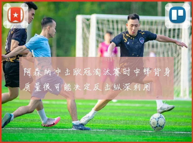 阿森纳冲击欧冠淘汰赛时中锋背身质量很可能决定反击纵深利用