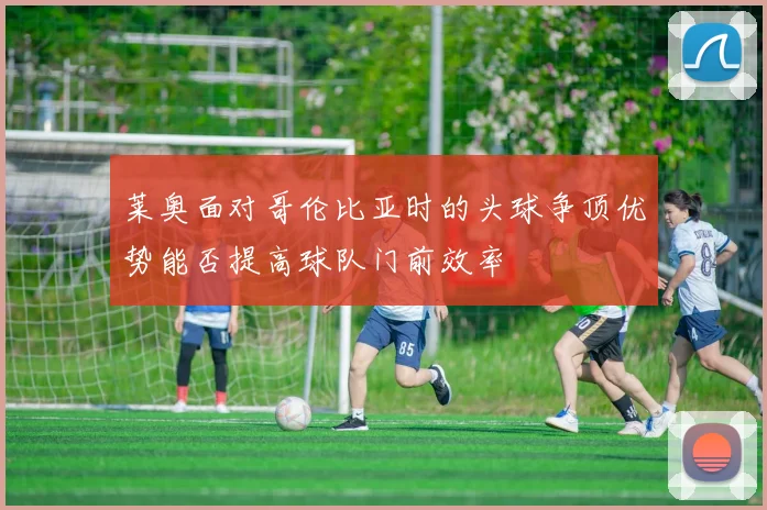 莱奥面对哥伦比亚时的头球争顶优势能否提高球队门前效率