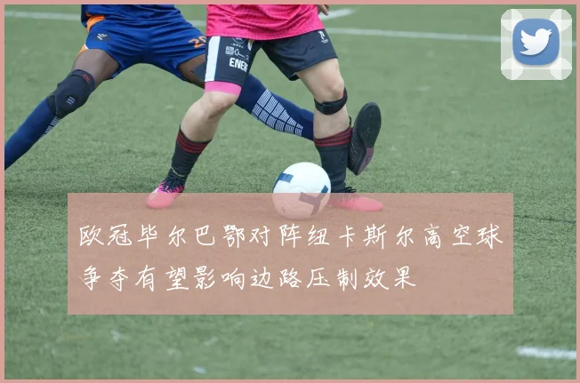 欧冠毕尔巴鄂对阵纽卡斯尔高空球争夺有望影响边路压制效果
