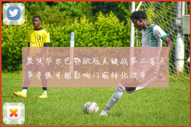 聚焦毕尔巴鄂欧冠关键战第二落点争夺很可能影响门前转化效率