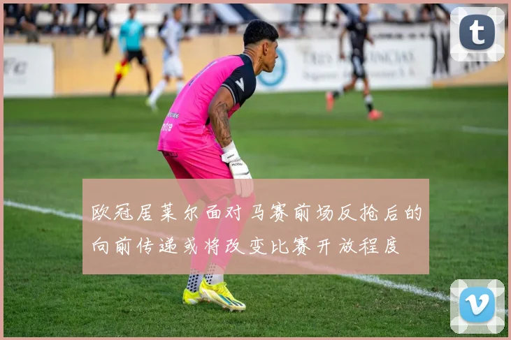 欧冠居莱尔面对马赛前场反抢后的向前传递或将改变比赛开放程度