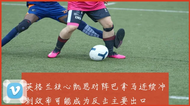 英格兰核心凯恩对阵巴拿马连续冲刺效率可能成为反击主要出口