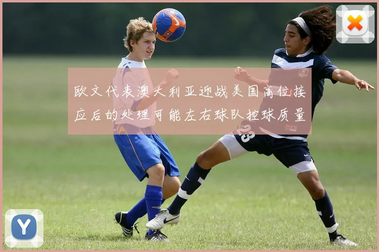 欧文代表澳大利亚迎战美国高位接应后的处理可能左右球队控球质量