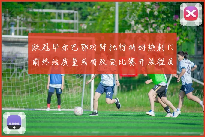 欧冠毕尔巴鄂对阵托特纳姆热刺门前终结质量或将改变比赛开放程度