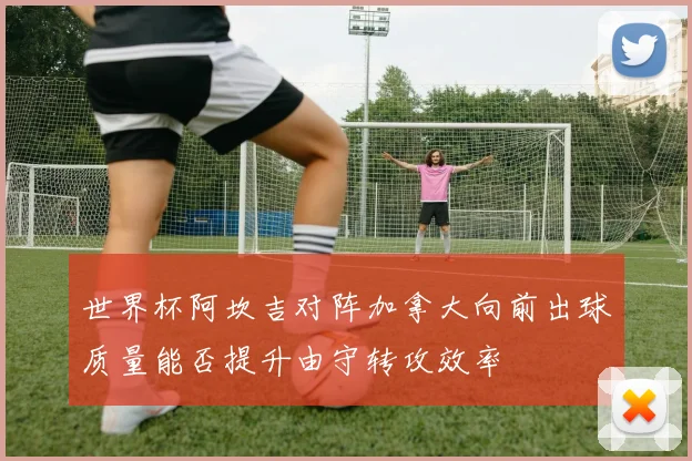 世界杯阿坎吉对阵加拿大向前出球质量能否提升由守转攻效率