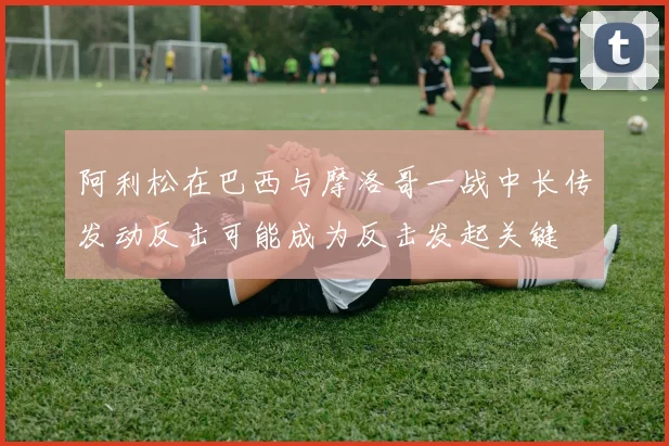 阿利松在巴西与摩洛哥一战中长传发动反击可能成为反击发起关键